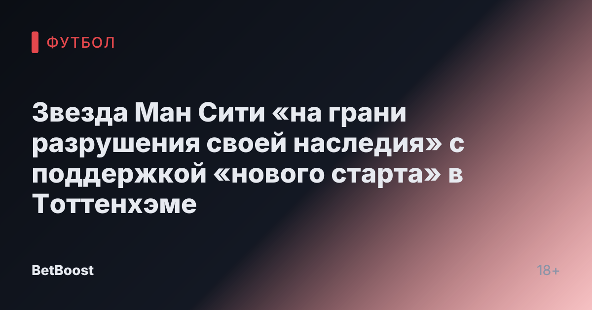 Звезда Ман Сити «на грани разрушения своей наследия» с поддержкой «нового старта» в Тоттенхэме