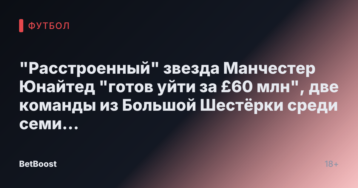 "Расстроенный" звезда Манчестер Юнайтед "готов уйти за £60 млн", две команды из Большой Шестёрки среди семи заинтересованных европейских грандов.