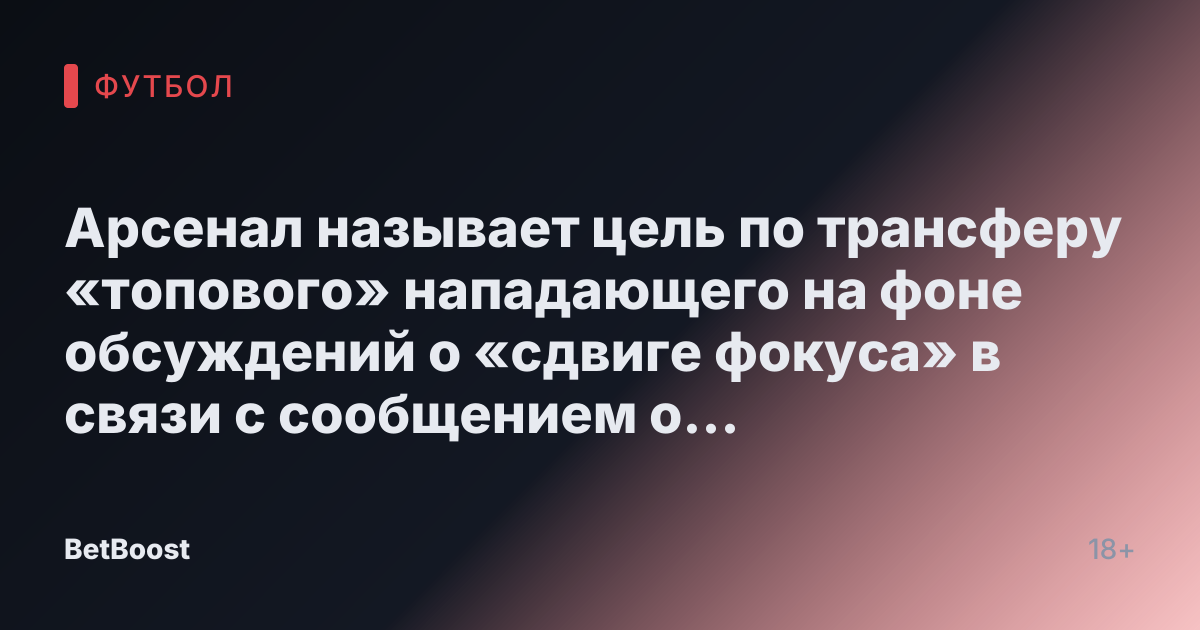 Арсенал называет цель по трансферу «топового» нападающего на фоне обсуждений о «сдвиге фокуса» в связи с сообщением о «закрытом» подписании за £50 миллионов.