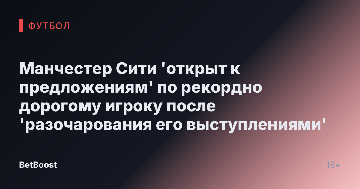 Манчестер Сити 'открыт к предложениям' по рекордно дорогому игроку после 'разочарования его выступлениями'