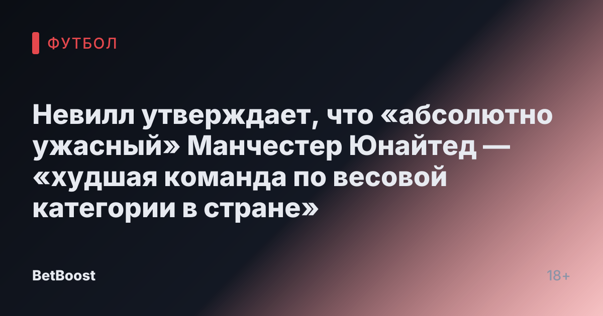 Невилл утверждает, что «абсолютно ужасный» Манчестер Юнайтед — «худшая команда по весовой категории в стране»