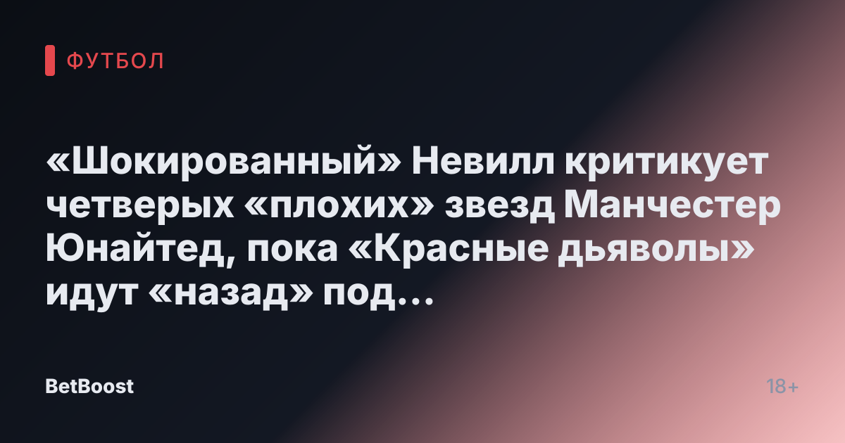«Шокированный» Невилл критикует четверых «плохих» звезд Манчестер Юнайтед, пока «Красные дьяволы» идут «назад» под руководством Аморима