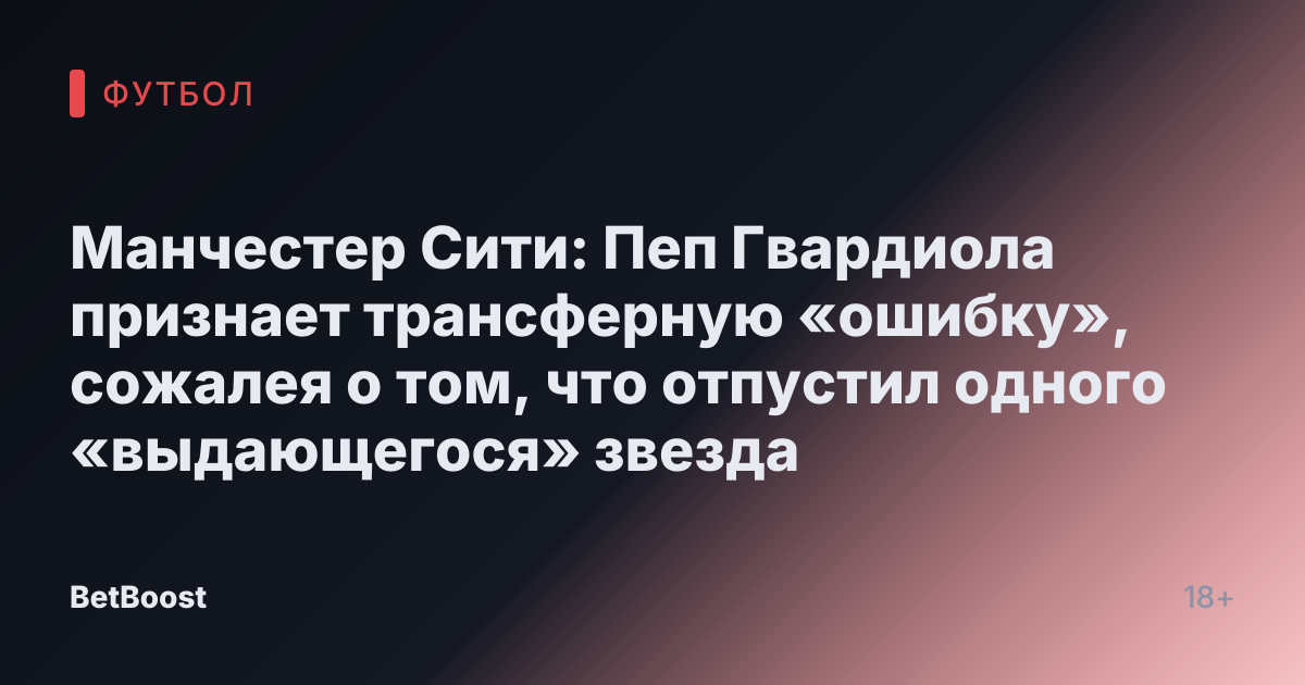 Манчестер Сити: Пеп Гвардиола признает трансферную «ошибку», сожалея о том, что отпустил одного «выдающегося» звезда