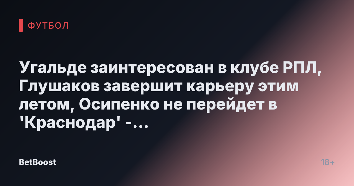 Угальде заинтересован в клубе РПЛ, Глушаков завершит карьеру этим летом, Осипенко не перейдет в 'Краснодар' - СПОРТ-ЭКСПРЕСС