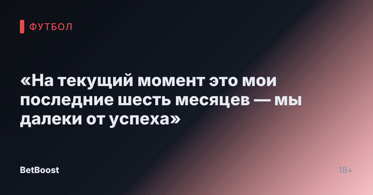 «На текущий момент это мои последние шесть месяцев — мы далеки от успеха»