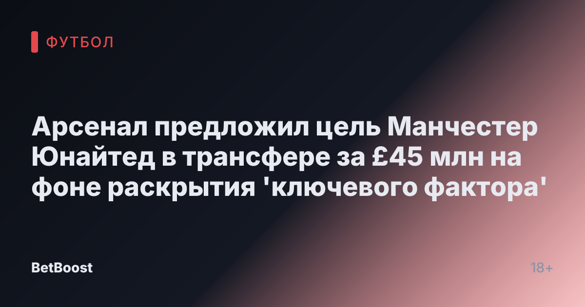 Арсенал предложил цель Манчестер Юнайтед в трансфере за £45 млн на фоне раскрытия 'ключевого фактора'