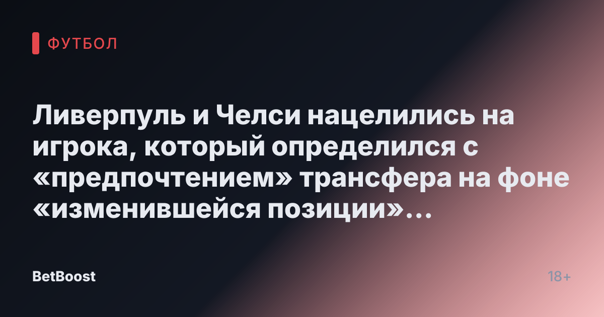 Ливерпуль и Челси нацелились на игрока, который определился с «предпочтением» трансфера на фоне «изменившейся позиции» с замыслом «обмена»