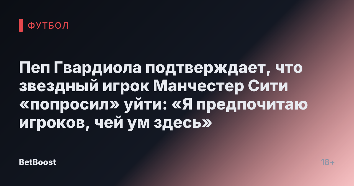 Пеп Гвардиола подтверждает, что звездный игрок Манчестер Сити «попросил» уйти: «Я предпочитаю игроков, чей ум здесь»
