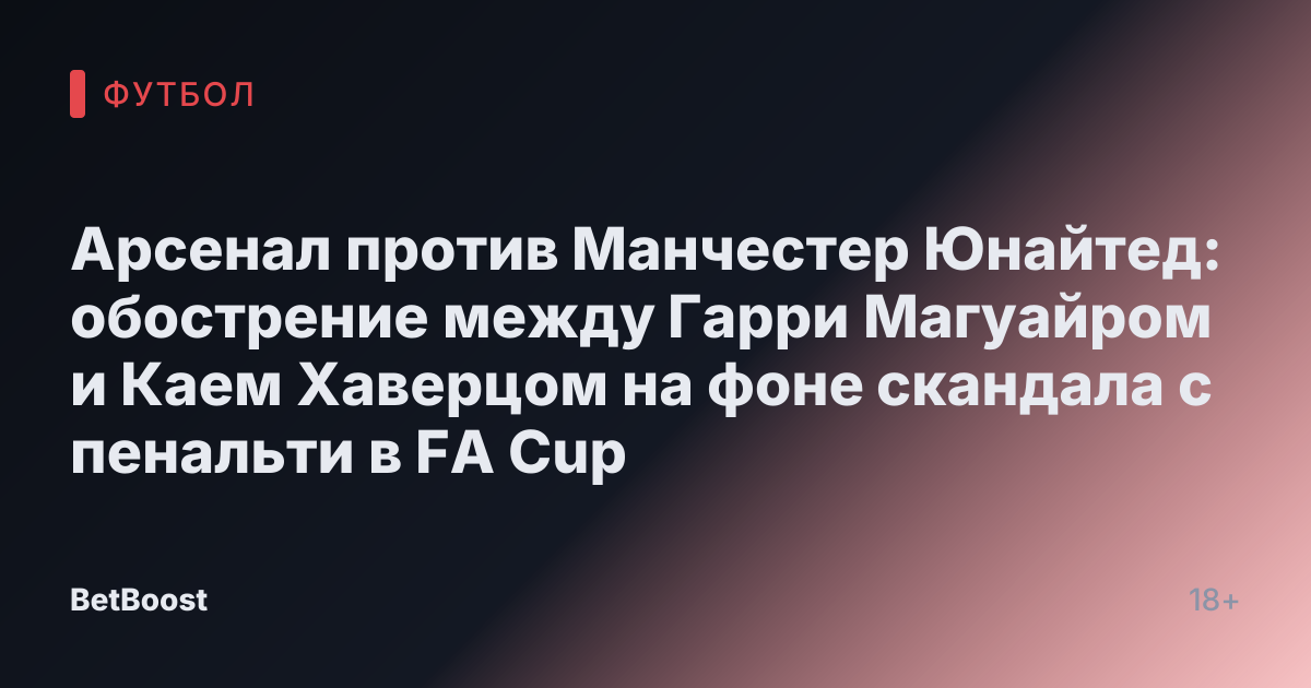 Арсенал против Манчестер Юнайтед: обострение между Гарри Магуайром и Каем Хаверцом на фоне скандала с пенальти в FA Cup