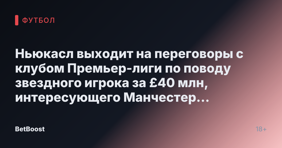 Ньюкасл выходит на переговоры с клубом Премьер-лиги по поводу звездного игрока за £40 млн, интересующего Манчестер Юнайтед