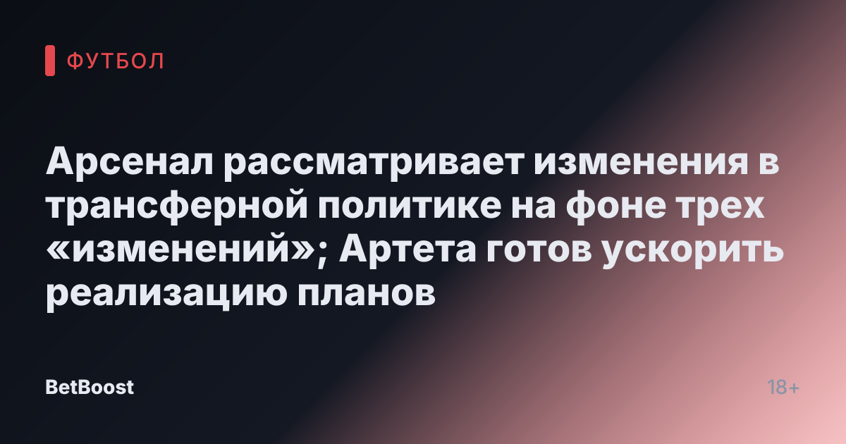 Арсенал рассматривает изменения в трансферной политике на фоне трех «изменений»; Артета готов ускорить реализацию планов