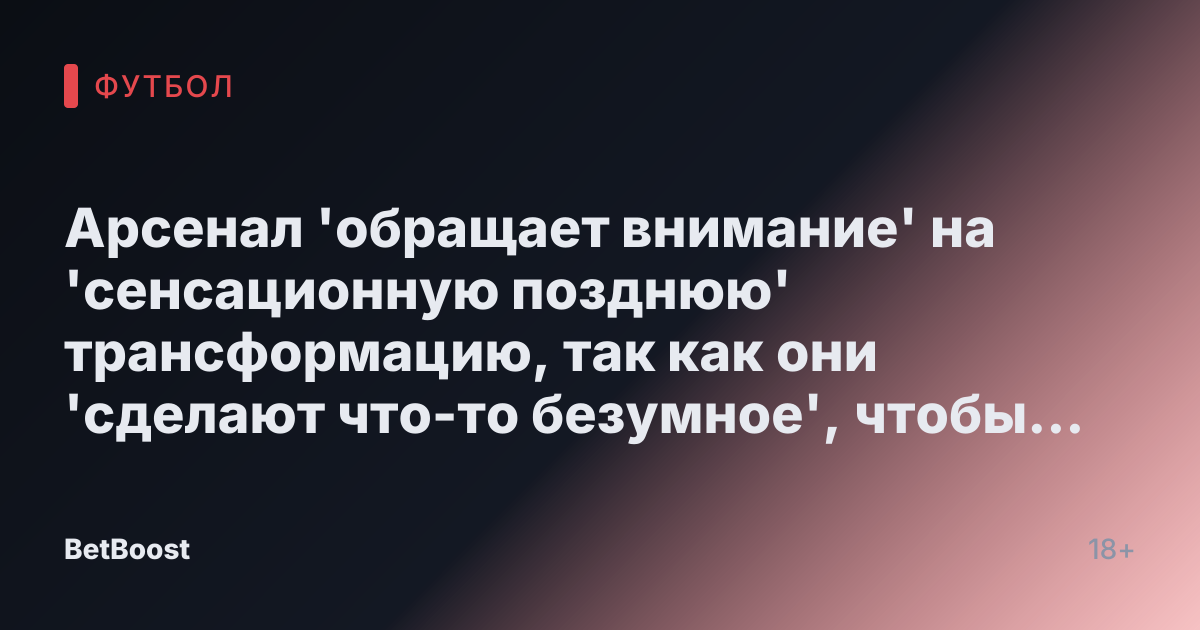 Арсенал 'обращает внимание' на 'сенсационную позднюю' трансформацию, так как они 'сделают что-то безумное', чтобы заполучить 'заветное' подписание
