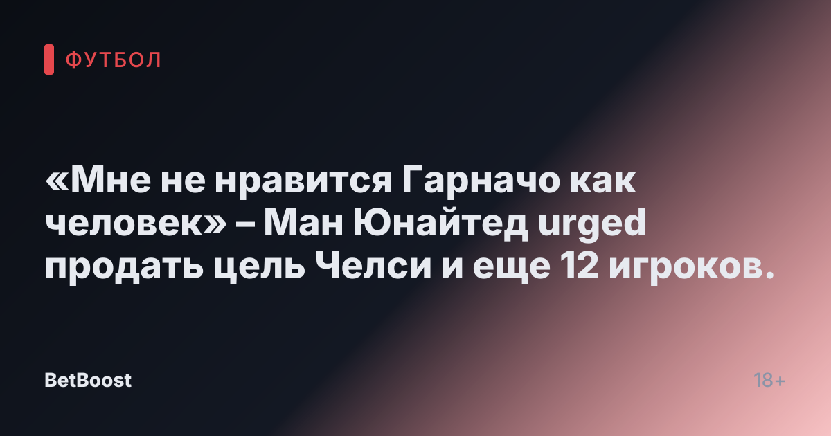 «Мне не нравится Гарначо как человек» – Ман Юнайтед urged продать цель Челси и еще 12 игроков.