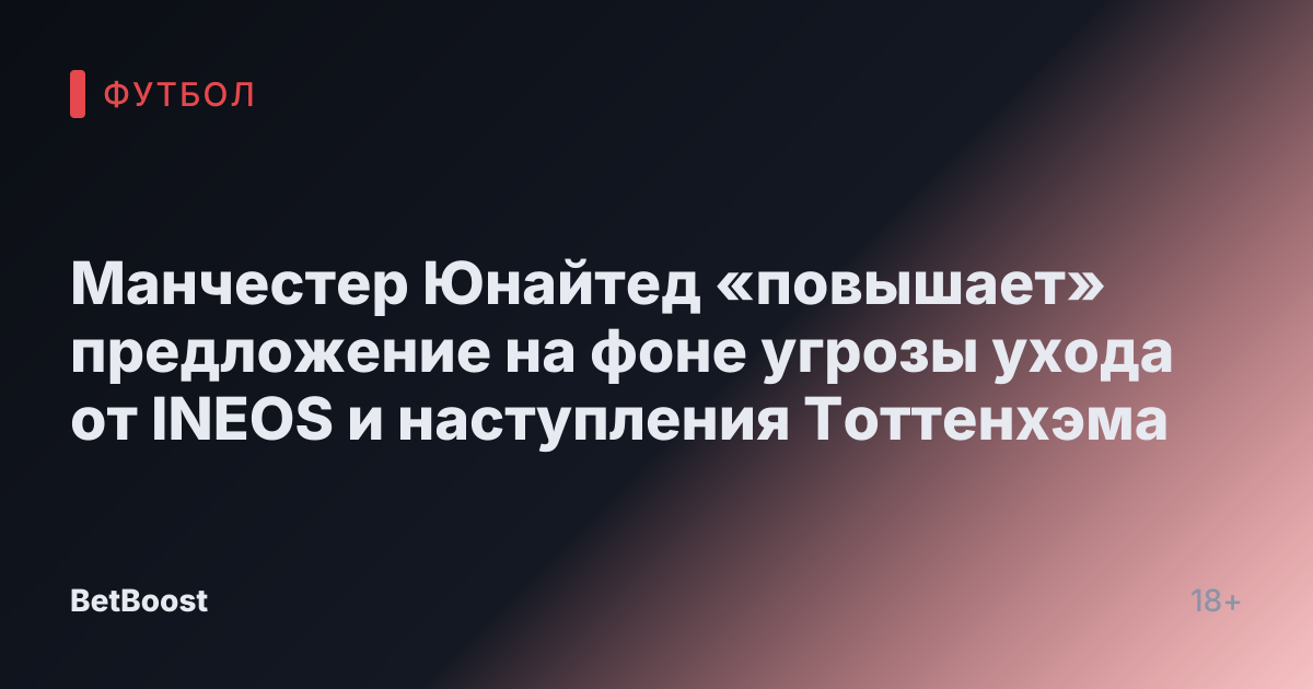 Манчестер Юнайтед «повышает» предложение на фоне угрозы ухода от INEOS и наступления Тоттенхэма