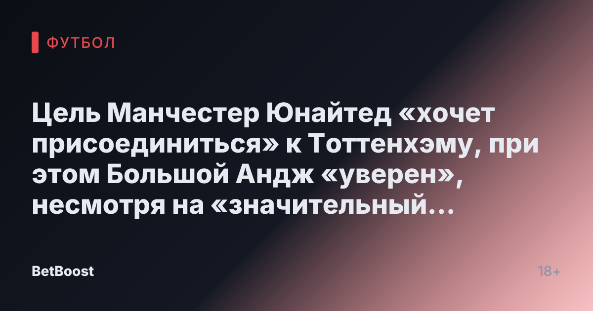 Цель Манчестер Юнайтед «хочет присоединиться» к Тоттенхэму, при этом Большой Андж «уверен», несмотря на «значительный поворот событий с Вест Хэмом»