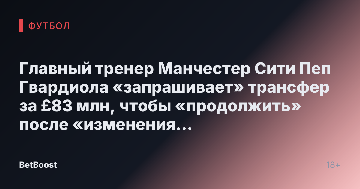 Главный тренер Манчестер Сити Пеп Гвардиола «запрашивает» трансфер за £83 млн, чтобы «продолжить» после «изменения решения»