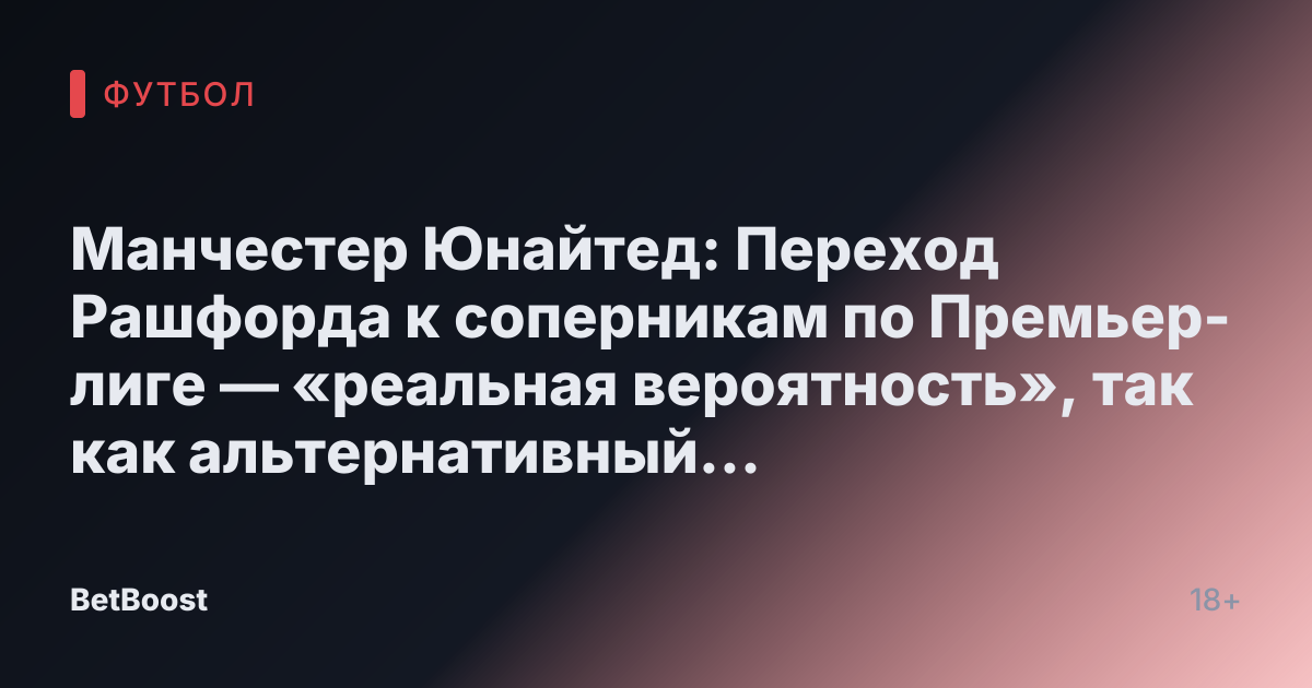 Манчестер Юнайтед: Переход Рашфорда к соперникам по Премьер-лиге — «реальная вероятность», так как альтернативный трансфер «провалился» на фоне раскрытия «позиции»