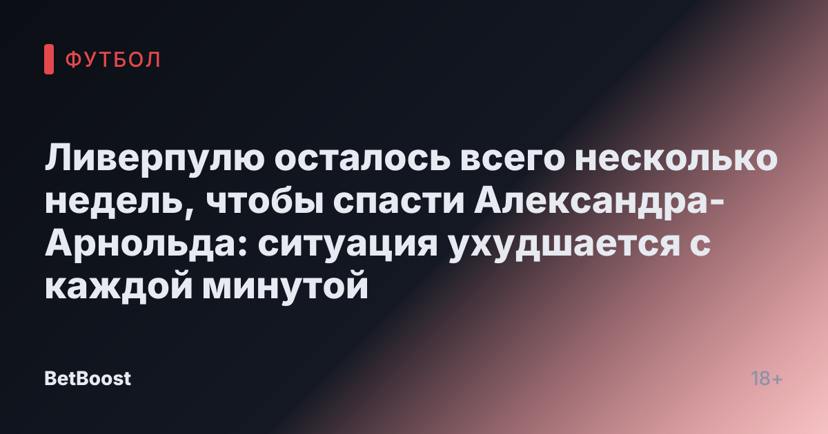 Ливерпулю осталось всего несколько недель, чтобы спасти Александра-Арнольда: ситуация ухудшается с каждой минутой