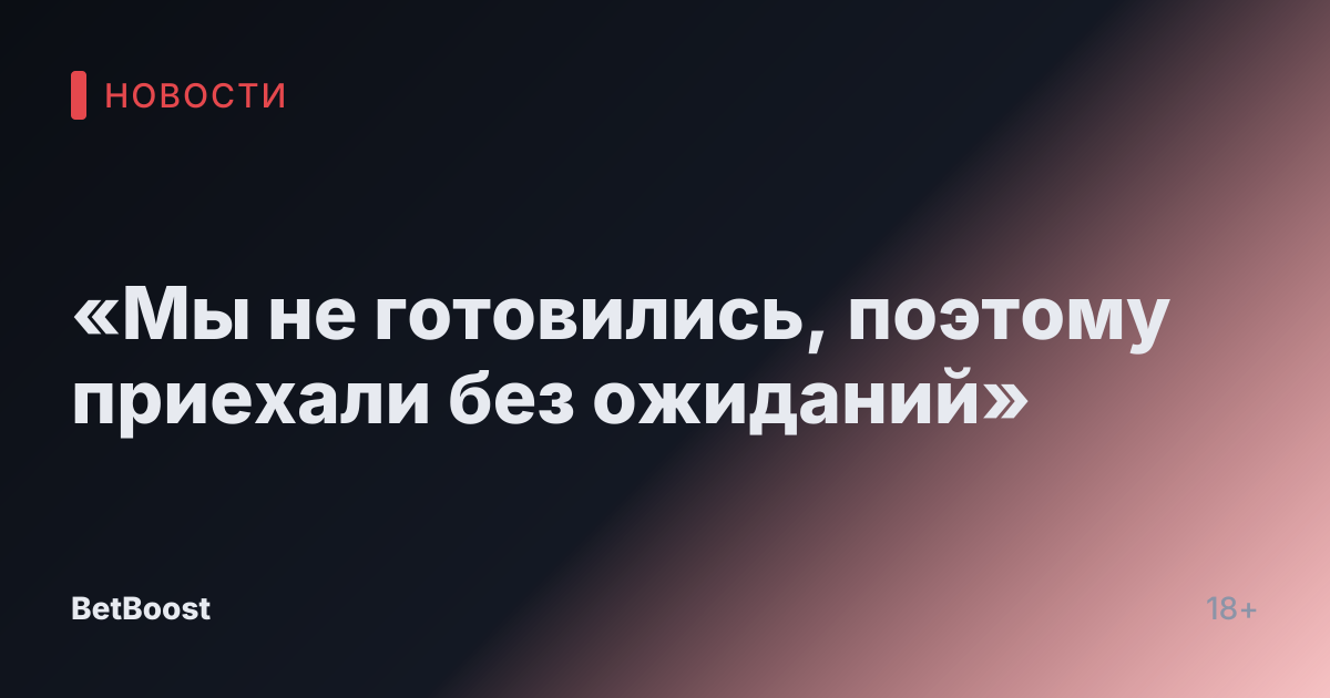 «Мы не готовились, поэтому приехали без ожиданий»