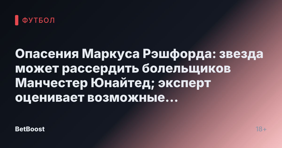 Опасения Маркуса Рэшфорда: звезда может рассердить болельщиков Манчестер Юнайтед; эксперт оценивает возможные последствия