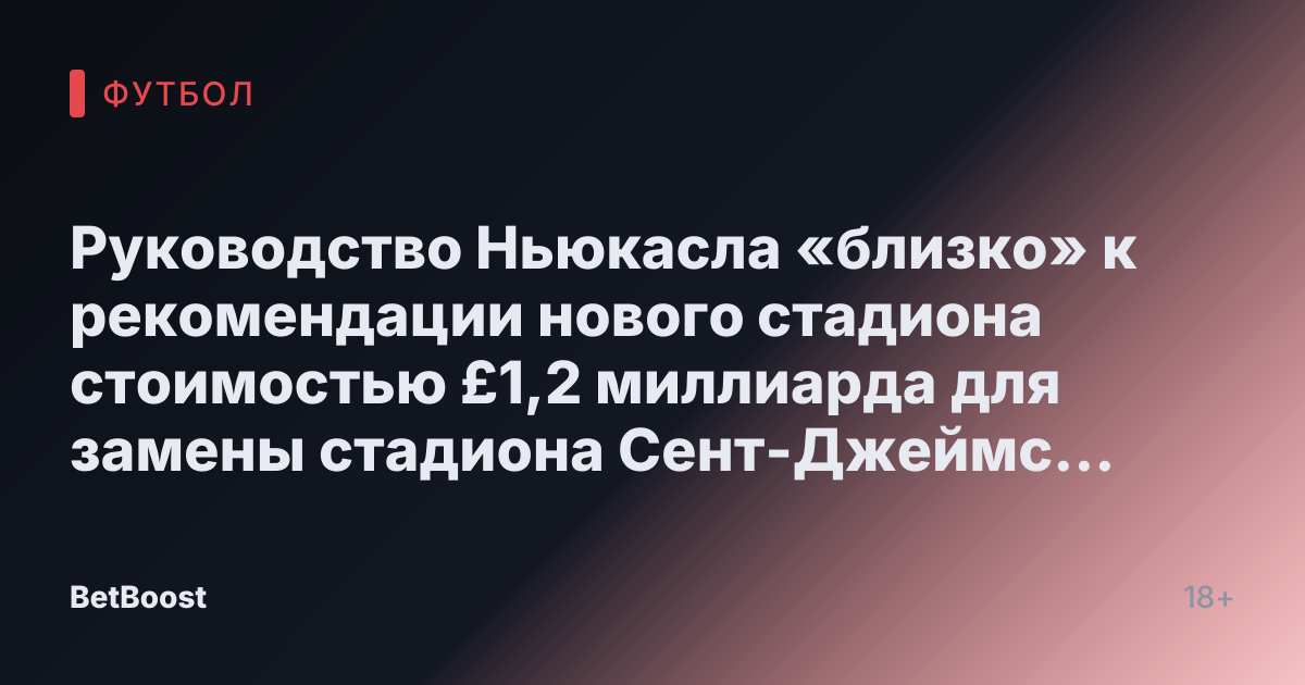 Руководство Ньюкасла «близко» к рекомендации нового стадиона стоимостью £1,2 миллиарда для замены стадиона Сент-Джеймс Парк