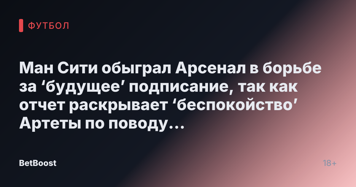 Ман Сити обыграл Арсенал в борьбе за ‘будущее’ подписание, так как отчет раскрывает ‘беспокойство’ Артеты по поводу ‘основной цели’