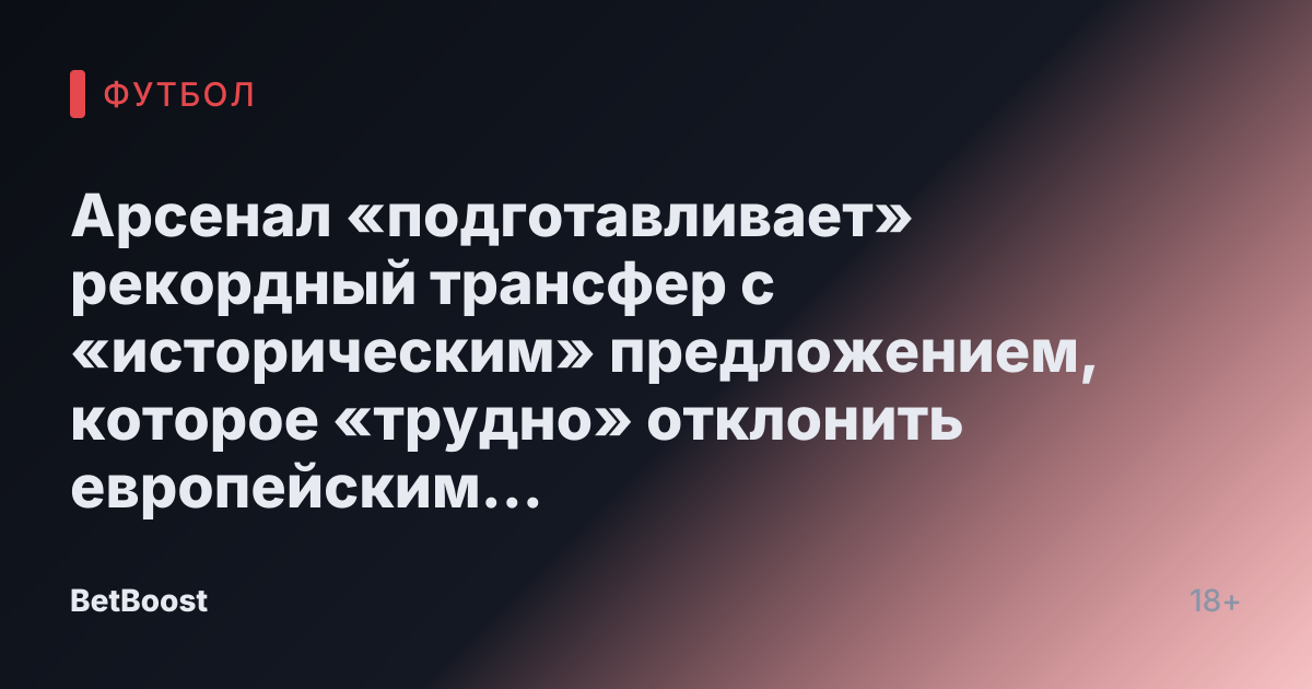 Арсенал «подготавливает» рекордный трансфер с «историческим» предложением, которое «трудно» отклонить европейским гигантам