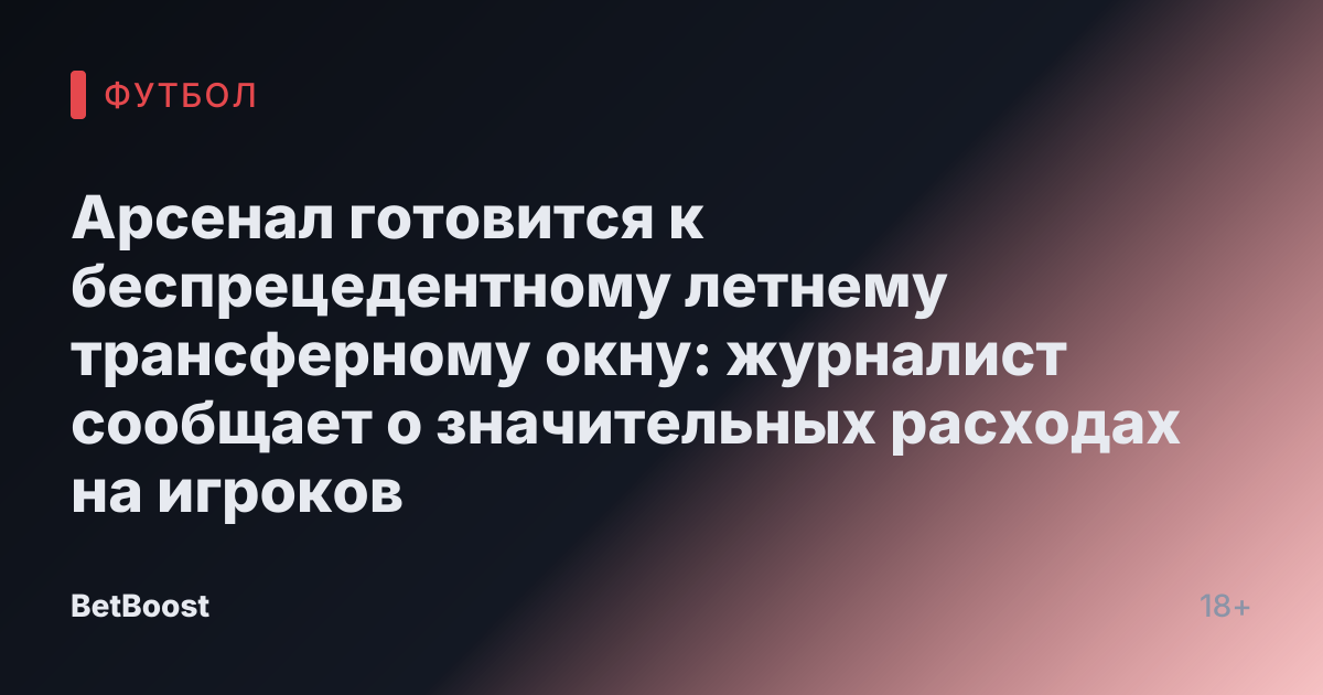 Арсенал готовится к беспрецедентному летнему трансферному окну: журналист сообщает о значительных расходах на игроков