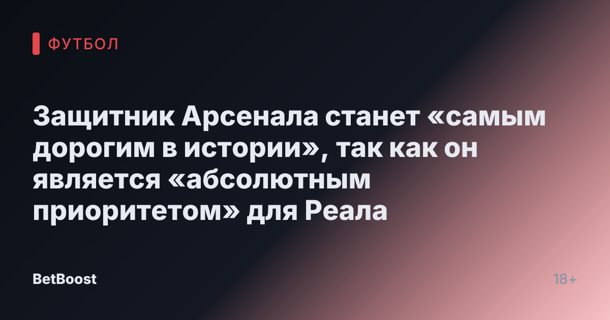 Защитник Арсенала станет «самым дорогим в истории», так как он является «абсолютным приоритетом» для Реала