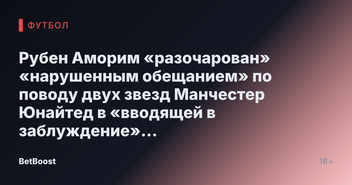 Рубен Аморим «разочарован» «нарушенным обещанием» по поводу двух звезд Манчестер Юнайтед в «вводящей в заблуждение» ситуации