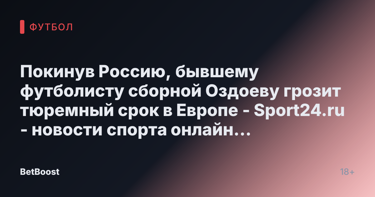 Покинув Россию, бывшему футболисту сборной Оздоеву грозит тюремный срок в Европе - Sport24.ru - новости спорта онлайн в России и мире