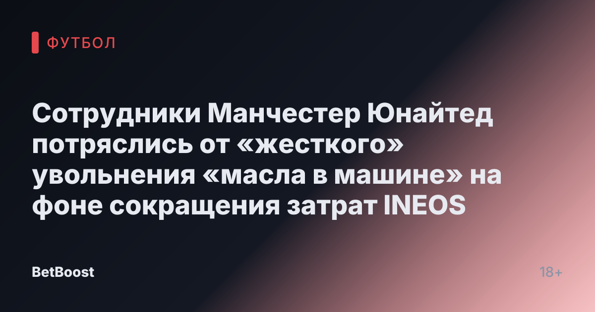 Сотрудники Манчестер Юнайтед потряслись от «жесткого» увольнения «масла в машине» на фоне сокращения затрат INEOS
