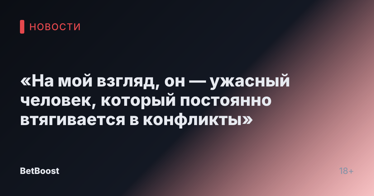 «На мой взгляд, он — ужасный человек, который постоянно втягивается в конфликты»