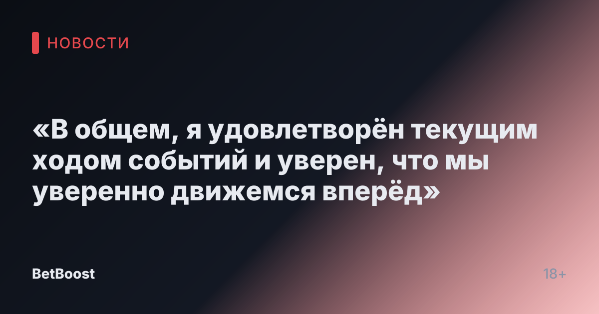 «В общем, я удовлетворён текущим ходом событий и уверен, что мы уверенно движемся вперёд»