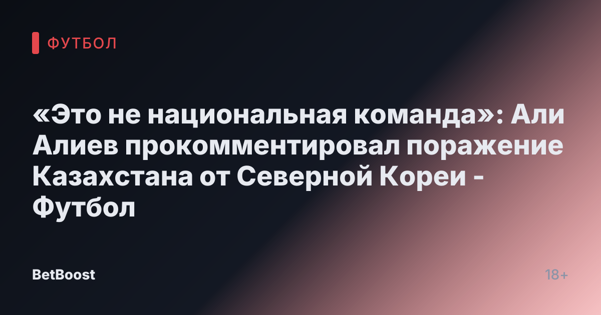 «Это не национальная команда»: Али Алиев прокомментировал поражение Казахстана от Северной Кореи - Футбол