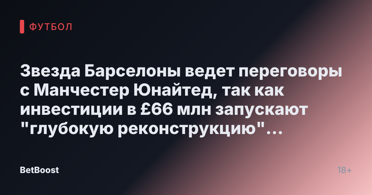 Звезда Барселоны ведет переговоры с Манчестер Юнайтед, так как инвестиции в £66 млн запускают "глубокую реконструкцию" INEOS