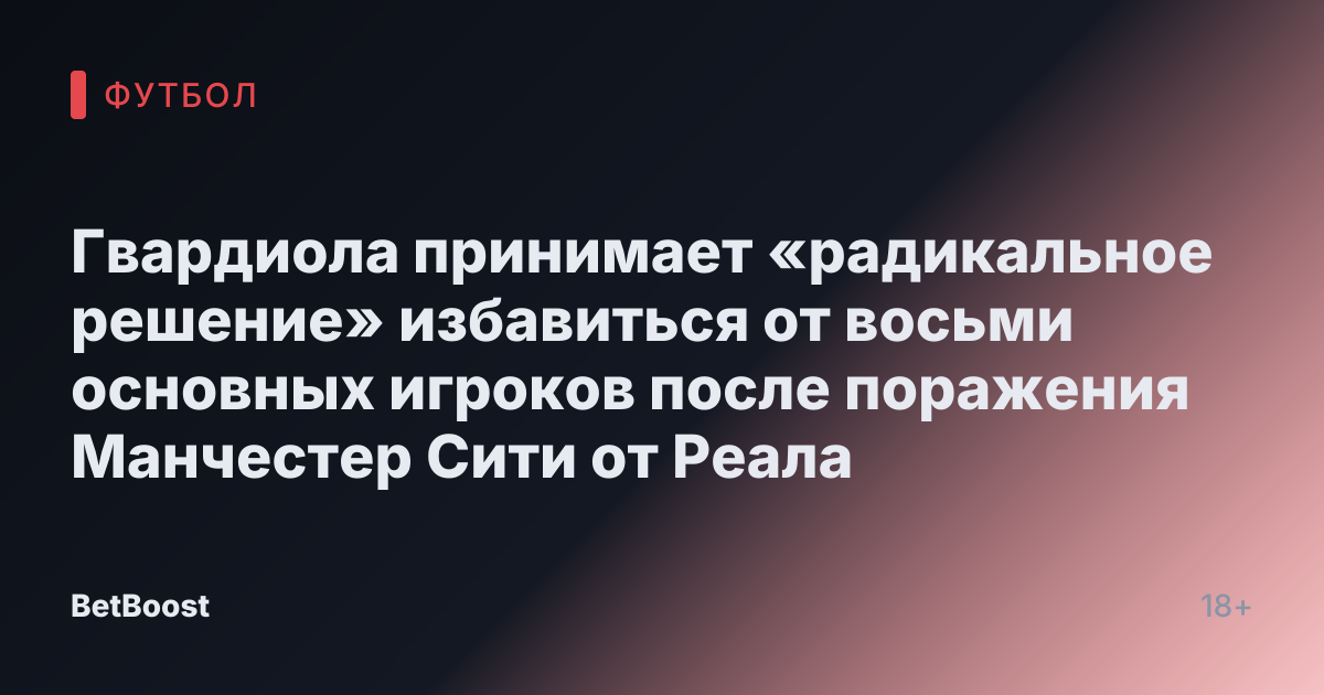 Гвардиола принимает «радикальное решение» избавиться от восьми основных игроков после поражения Манчестер Сити от Реала