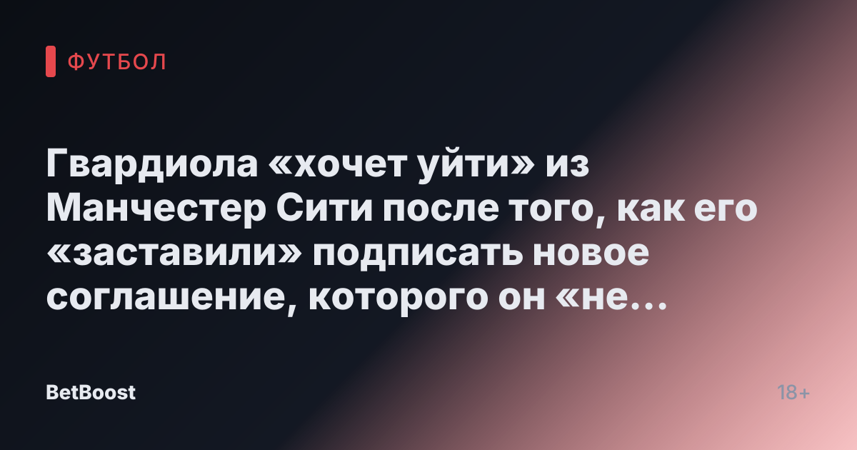 Гвардиола «хочет уйти» из Манчестер Сити после того, как его «заставили» подписать новое соглашение, которого он «не хотел»