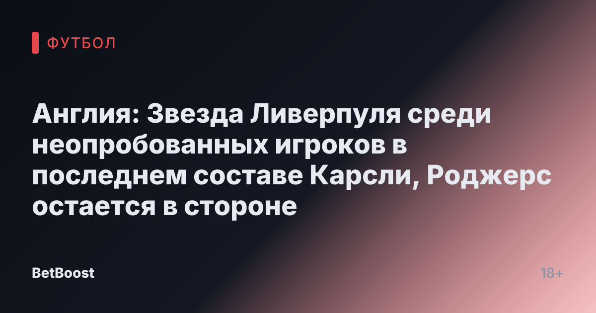 Англия: Звезда Ливерпуля среди неопробованных игроков в последнем составе Карсли, Роджерс остается в стороне