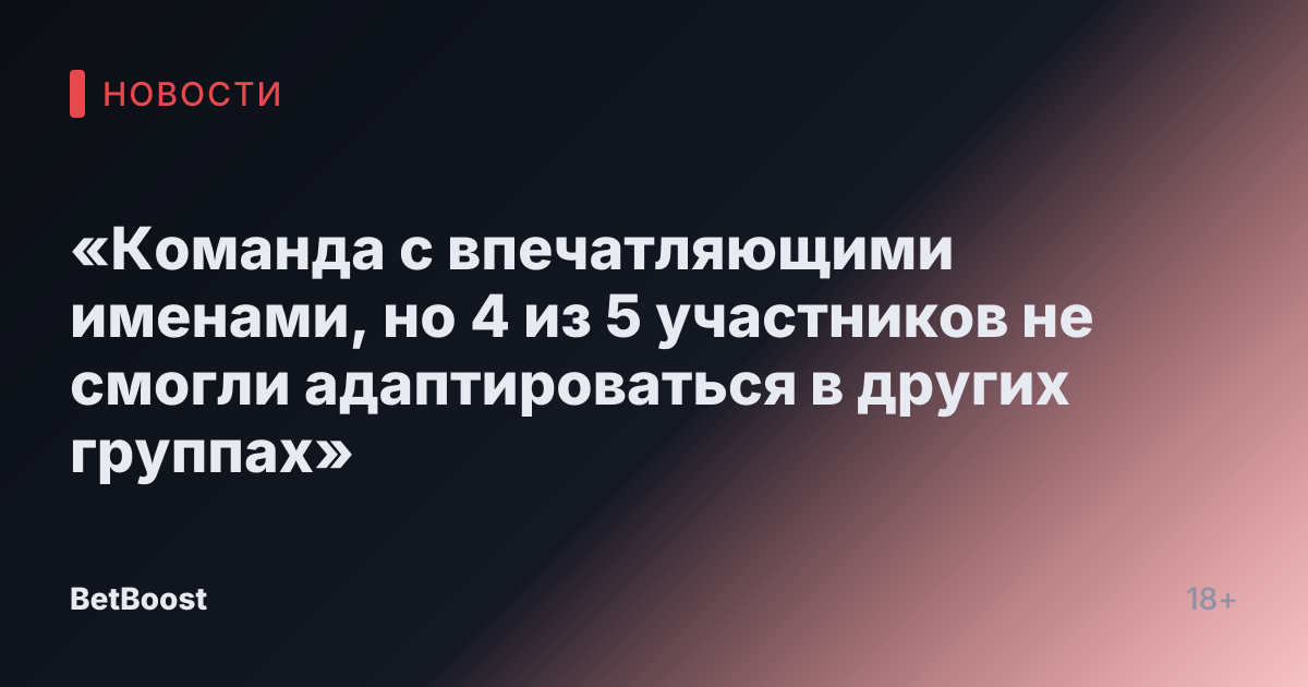 «Команда с впечатляющими именами, но 4 из 5 участников не смогли адаптироваться в других группах»