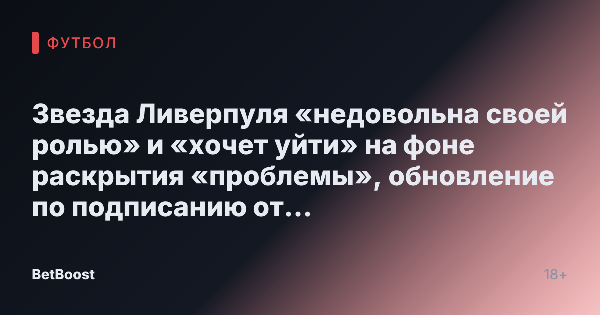 Звезда Ливерпуля «недовольна своей ролью» и «хочет уйти» на фоне раскрытия «проблемы», обновление по подписанию от Романо