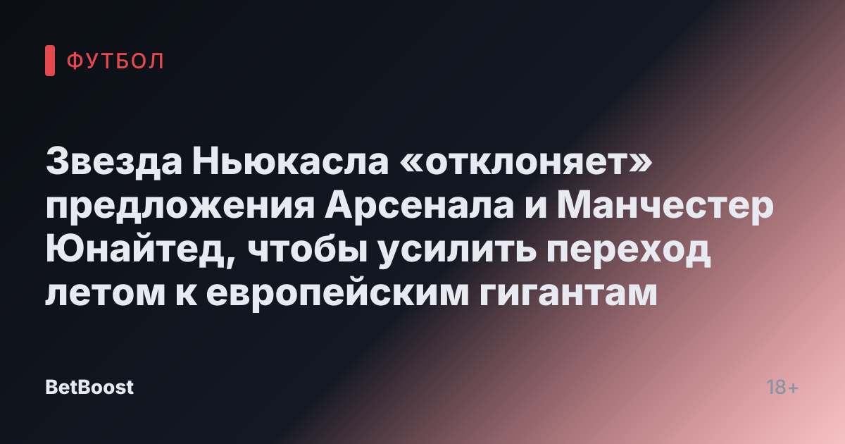 Звезда Ньюкасла «отклоняет» предложения Арсенала и Манчестер Юнайтед, чтобы усилить переход летом к европейским гигантам