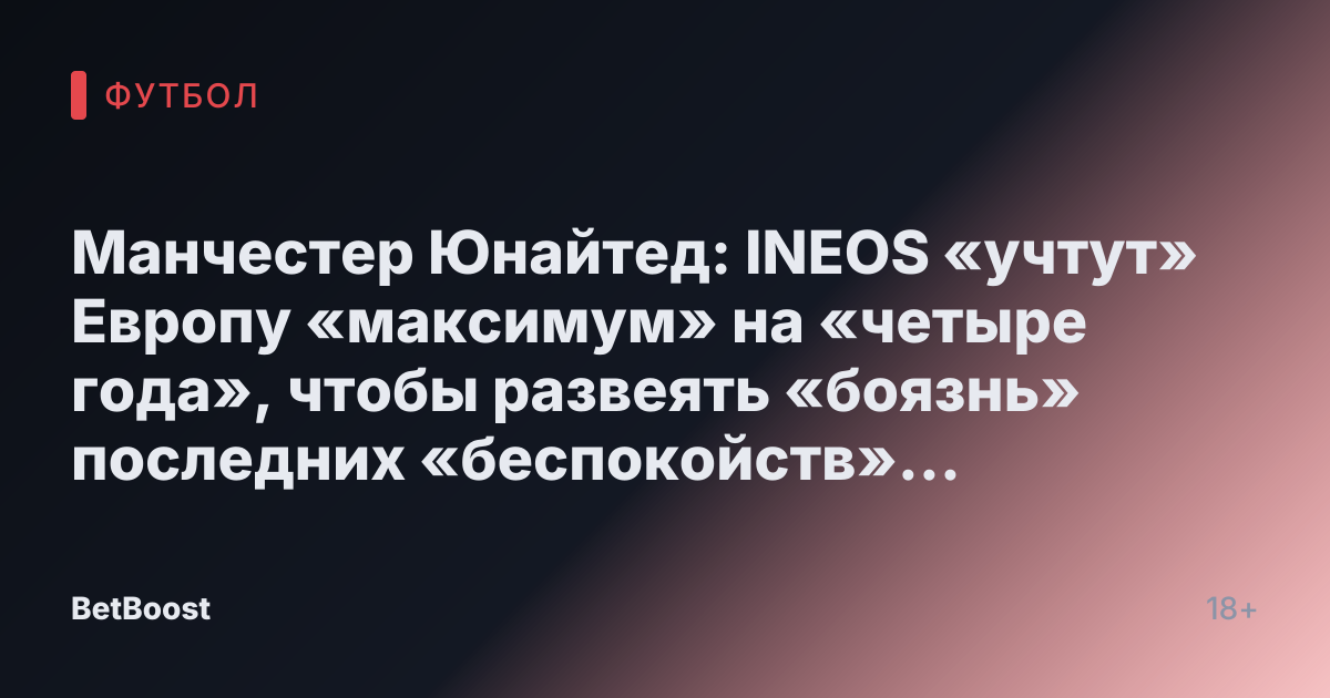 Манчестер Юнайтед: INEOS «учтут» Европу «максимум» на «четыре года», чтобы развеять «боязнь» последних «беспокойств» сотрудников