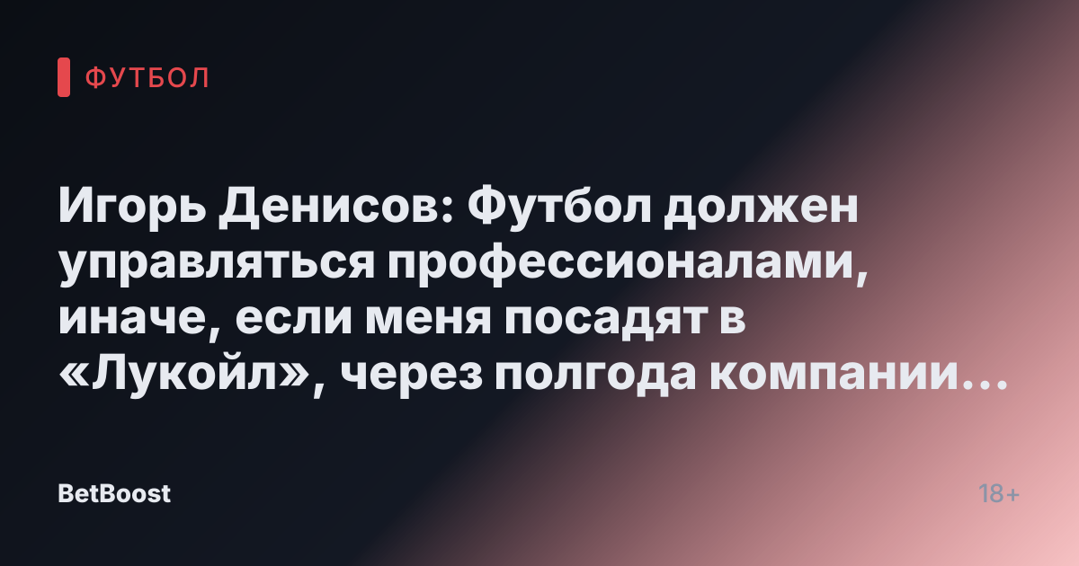 Игорь Денисов: Футбол должен управляться профессионалами, иначе, если меня посадят в «Лукойл», через полгода компании уже не будет - Футбол России.