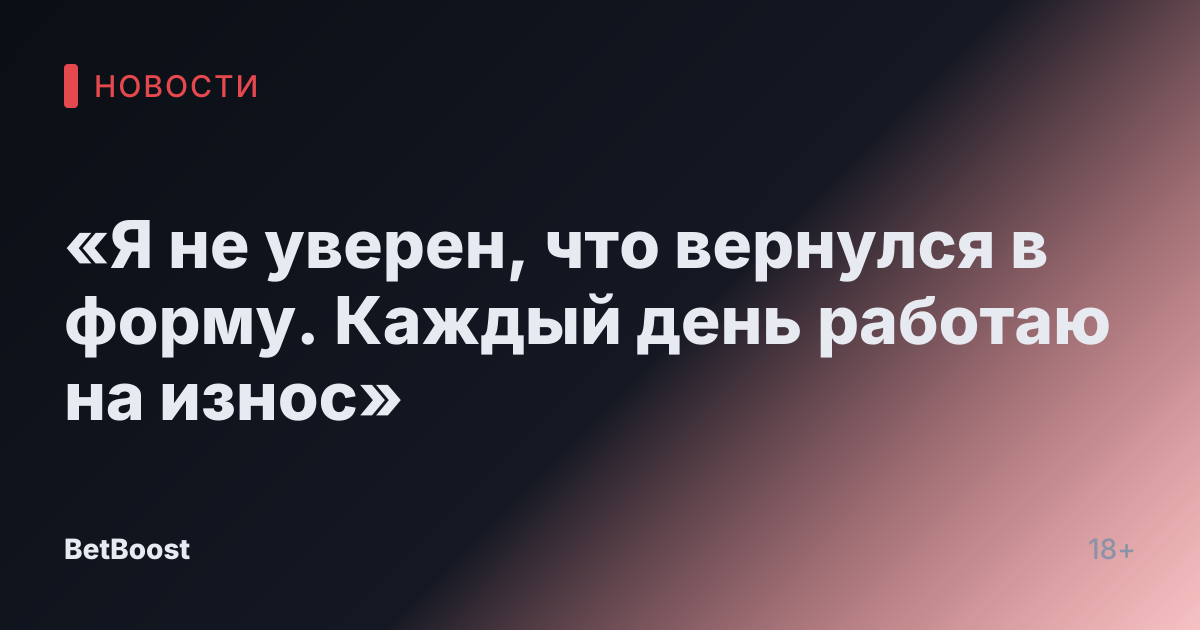 «Я не уверен, что вернулся в форму. Каждый день работаю на износ»