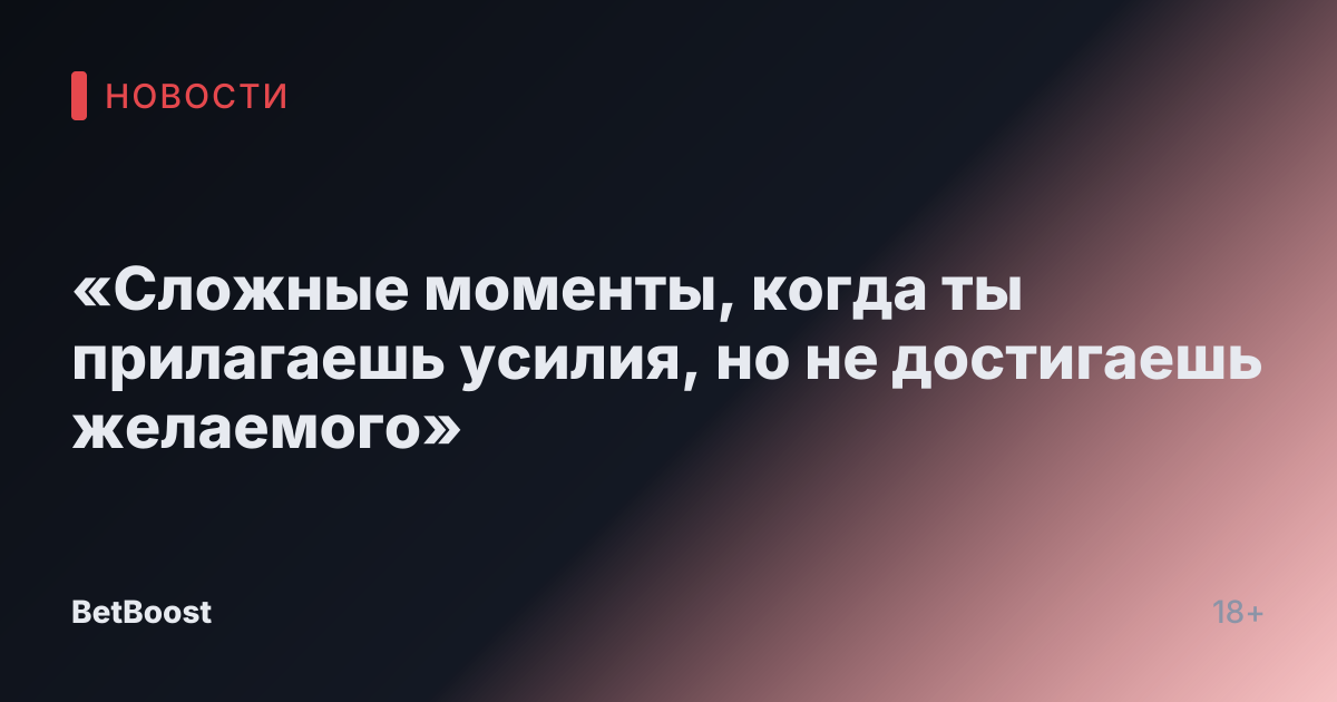 «Сложные моменты, когда ты прилагаешь усилия, но не достигаешь желаемого»