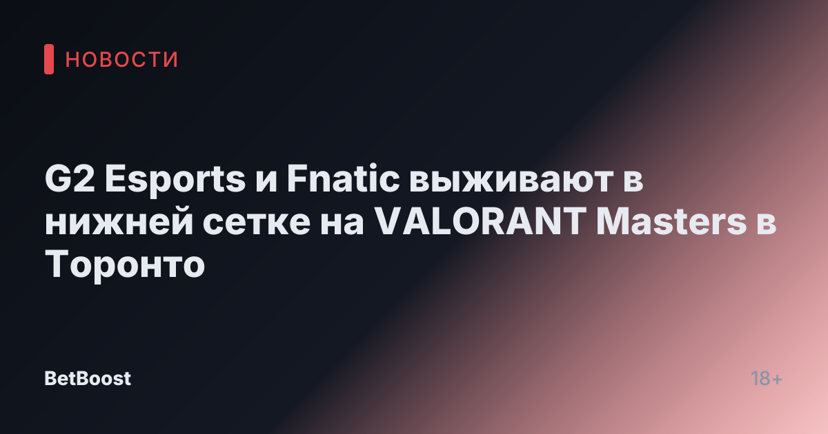 G2 Esports и Fnatic выживают в нижней сетке на VALORANT Masters в Торонто