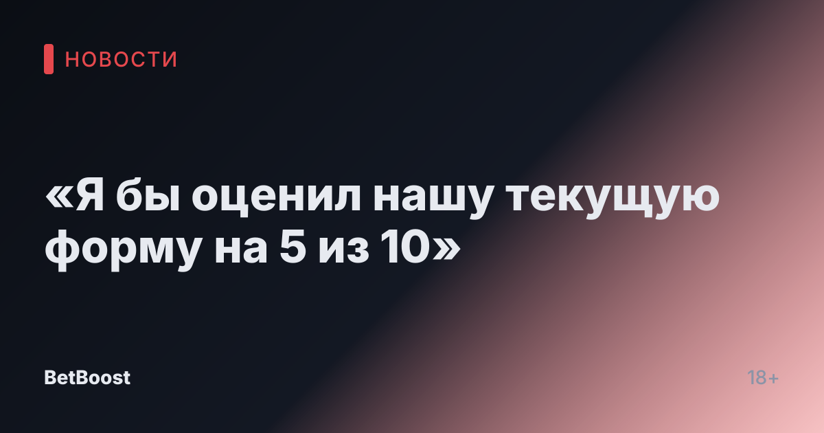 «Я бы оценил нашу текущую форму на 5 из 10»