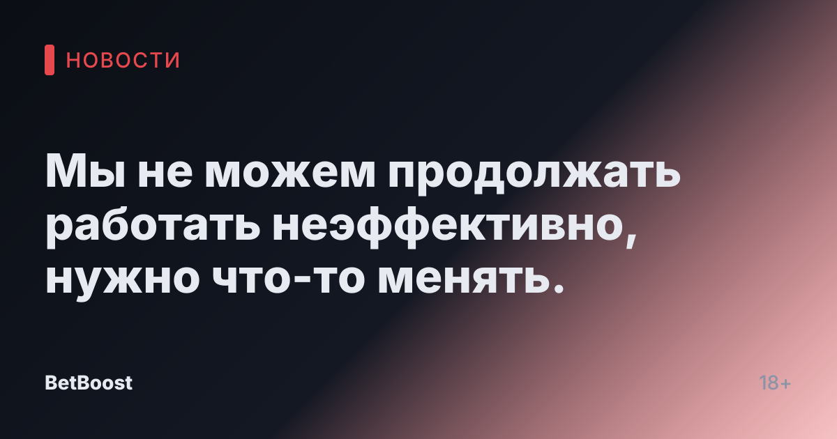 Мы не можем продолжать работать неэффективно, нужно что-то менять.