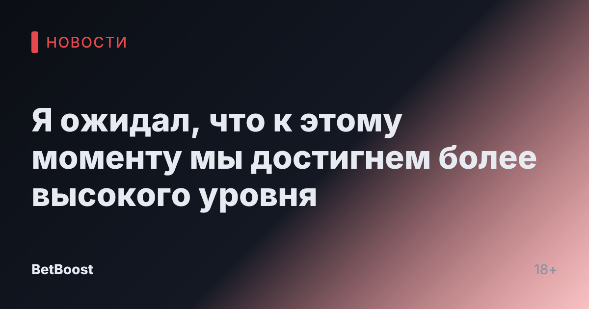 Я ожидал, что к этому моменту мы достигнем более высокого уровня